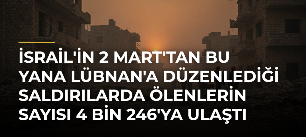 İsrail’in 2 Mart’tan Bu Yana Lübnan’a Düzenlediği Saldırılarda Ölenlerin Sayısı 4 Bin 246’ya Ulaştı