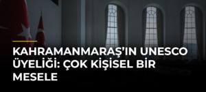 Kahramanmaraş’ın UNESCO Üyeliği: Çok Kişisel Bir Mesele