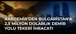 KARDEMİR’den Bulgaristan’a 2,5 milyon dolarlık demir yolu tekeri ihracatı