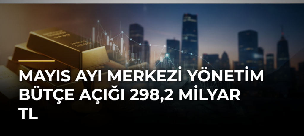 Mayıs ayı merkezi yönetim bütçe açığı 298,2 milyar TL