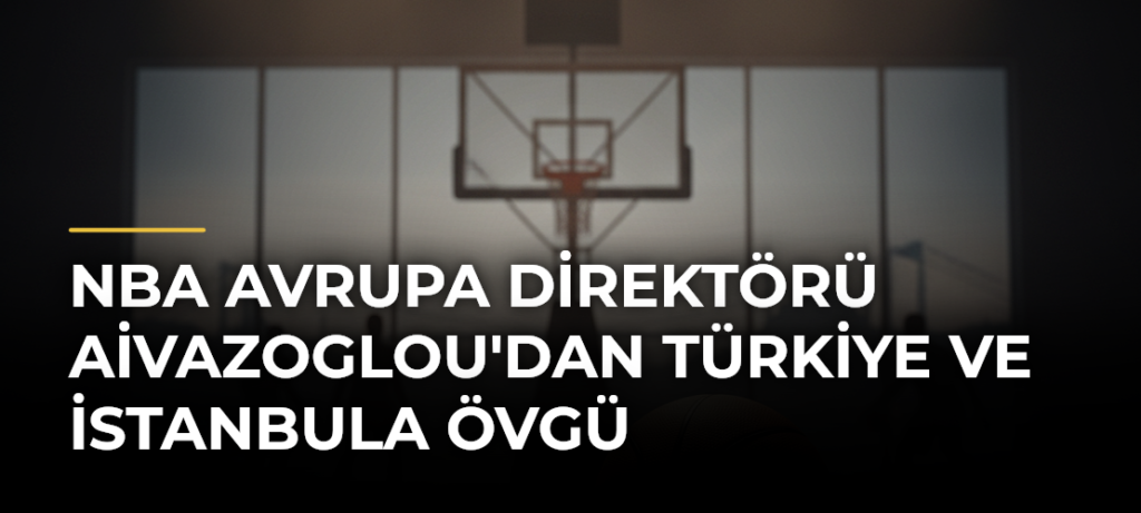 NBA Avrupa Direktörü Aivazoglou’dan Türkiye ve İstanbula Övgü