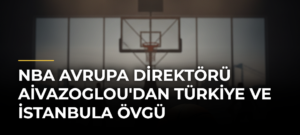 NBA Avrupa Direktörü Aivazoglou’dan Türkiye ve İstanbula Övgü