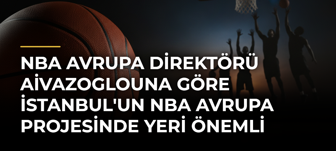 NBA Avrupa Direktörü Aivazoglouna Göre İstanbul'un NBA Avrupa Projesinde Yeri Önemli