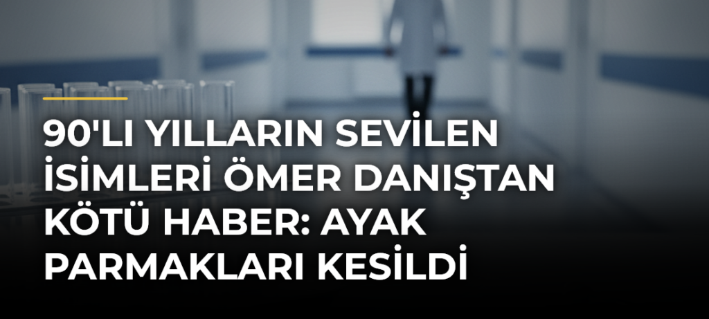 90’lı Yılların Sevilen İsimleri Ömer Danıştan Kötü Haber: Ayak Parmakları Kesildi