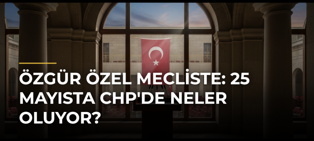 Özgür Özel Mecliste: 25 Mayısta CHP’de Neler Oluyor?