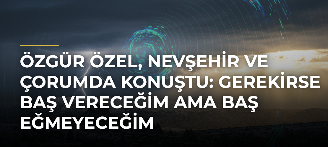 Özgür Özel, Nevşehir ve Çorumda konuştu: Gerekirse baş vereceğim ama baş eğmeyeceğim