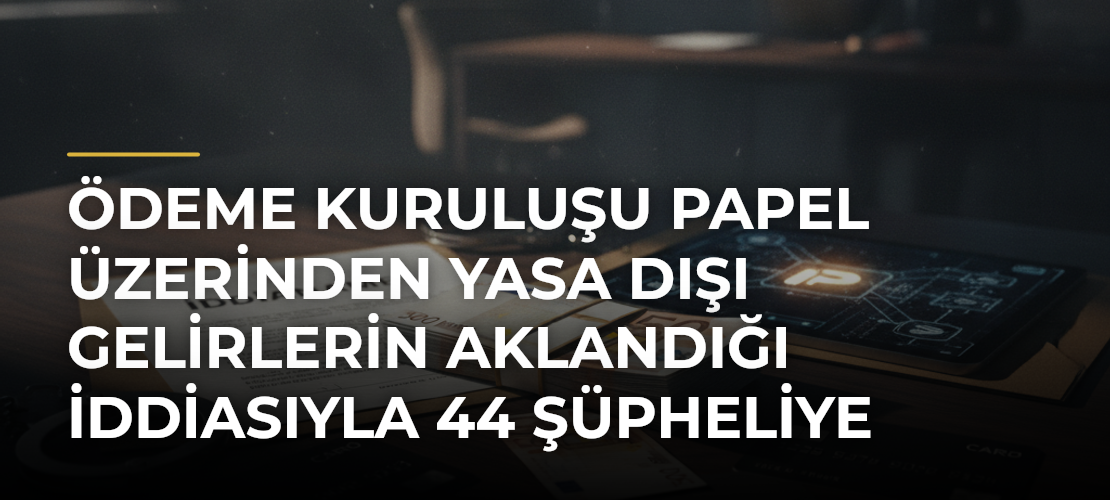 Ödeme kuruluşu Papel üzerinden yasa dışı gelirlerin aklandığı iddiasıyla 44 şüpheliye iddianame