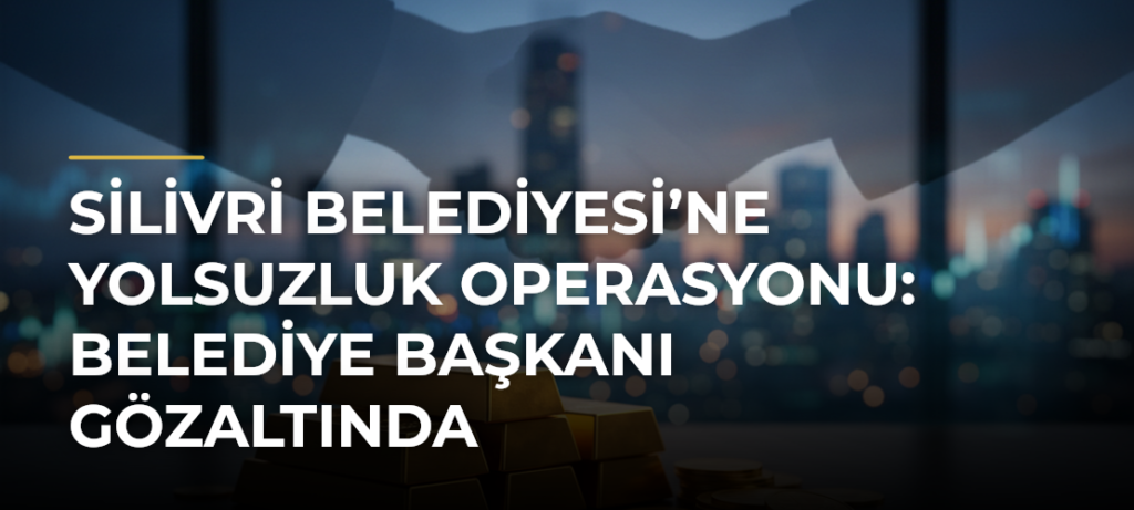 Silivri Belediyesi’ne Yolsuzluk Operasyonu: Belediye Başkanı Gözaltında