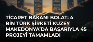 Ticaret Bakanı Bolat: 4 Bin Türk Şirketi Kuzey Makedonya’da Başarıyla 45 Projeyi Tamamladı