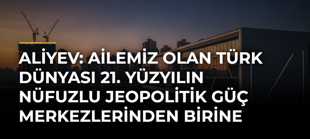 Aliyev: Ailemiz Olan Türk Dünyası 21. Yüzyılın Nüfuzlu Jeopolitik Güç Merkezlerinden Birine Dönüşüyor