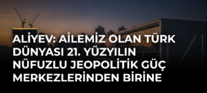 Aliyev: Ailemiz Olan Türk Dünyası 21. Yüzyılın Nüfuzlu Jeopolitik Güç Merkezlerinden Birine Dönüşüyor