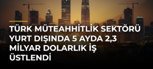 Türk Müteahhitlik Sektörü Yurt Dışında 5 Ayda 2,3 Milyar Dolarlık İş Üstlendi