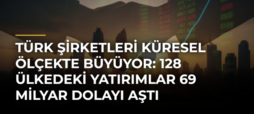 Türk Şirketleri Küresel Ölçekte Büyüyor: 128 Ülkedeki Yatırımlar 69 Milyar Dolayı Aştı
