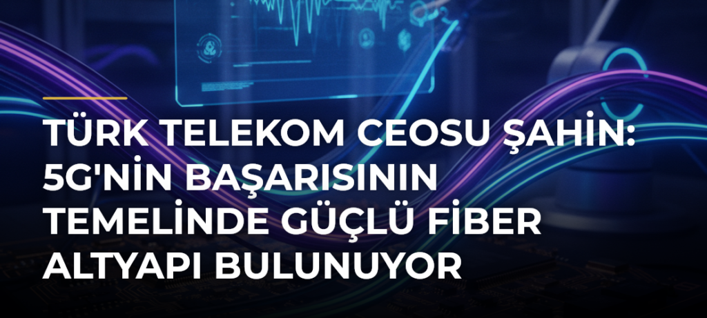 Türk Telekom CEOsu Şahin: 5G’nin Başarısının Temelinde Güçlü Fiber Altyapı Bulunuyor