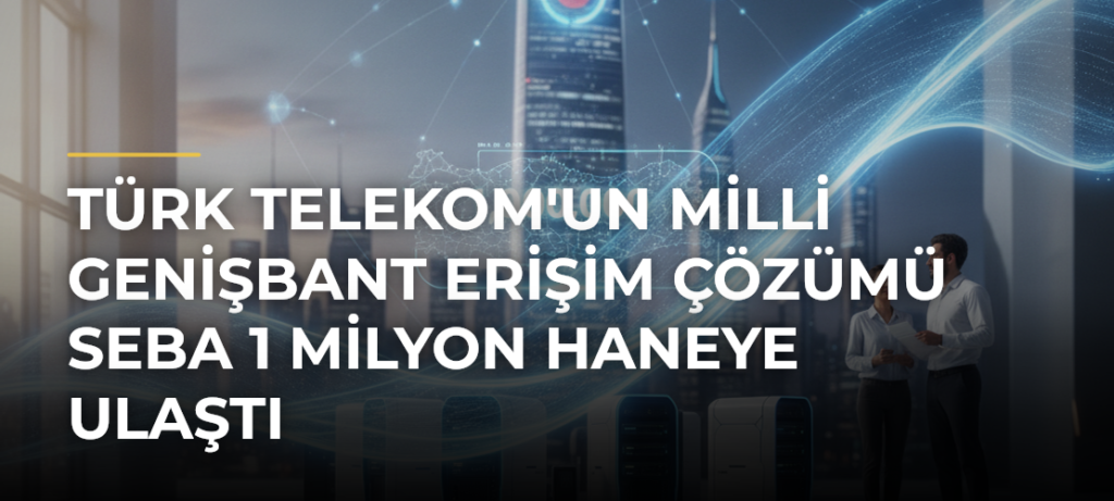 Türk Telekom’un milli genişbant erişim çözümü SEBA 1 milyon haneye ulaştı