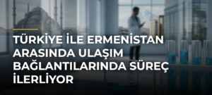 Türkiye ile Ermenistan arasında ulaşım bağlantılarında süreç ilerliyor