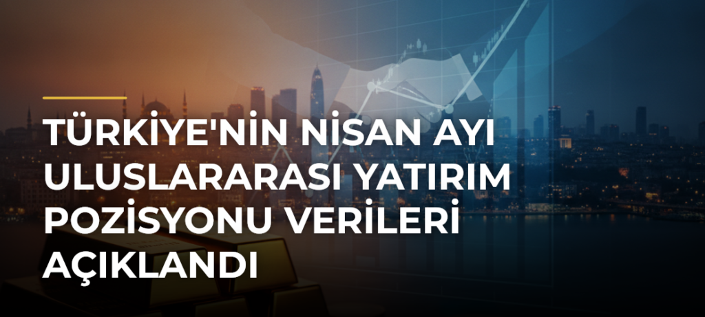 Türkiye’nin Nisan Ayı Uluslararası Yatırım Pozisyonu Verileri Açıklandı
