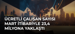 Ücretli çalışan sayısı mart itibariyle 23,4 milyona yaklaştı