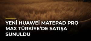 Yeni Huawei MatePad Pro Max Türkiye’de satışa sunuldu