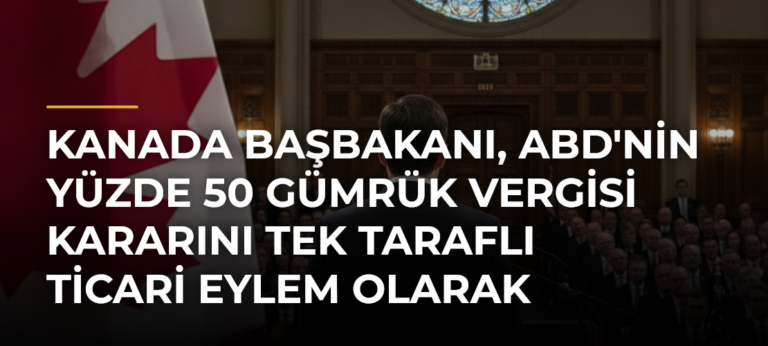 Kanada Başbakanı, ABD’nin Yüzde 50 Gümrük Vergisi Kararını Tek Taraflı Ticari Eylem Olarak Nitelendirdi