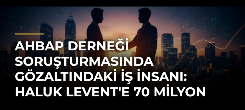 Ahbap Derneği Soruşturmasında Gözaltındaki İş İnsanı: Haluk Levent’e 70 Milyon Dolar Borç Verdim