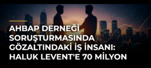 Ahbap Derneği Soruşturmasında Gözaltındaki İş İnsanı: Haluk Levent’e 70 Milyon Dolar Borç Verdim