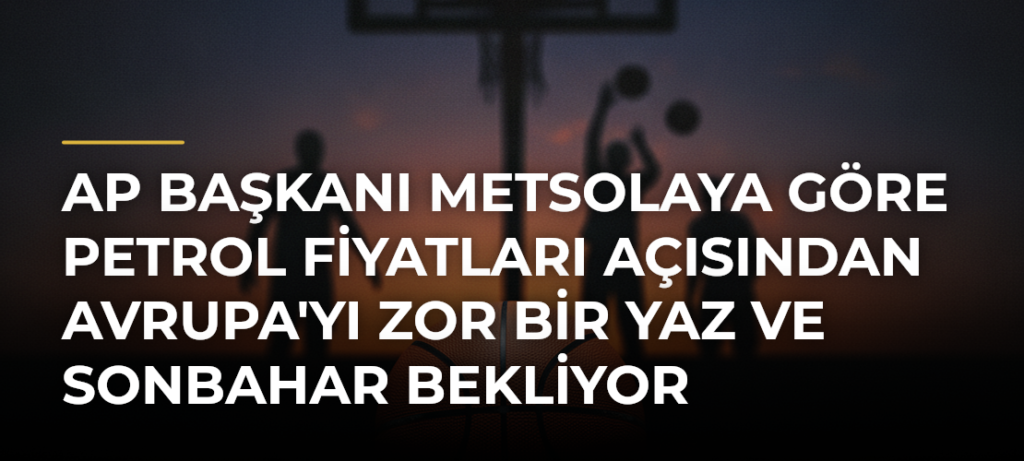 AP Başkanı Metsolaya Göre Petrol Fiyatları Açısından Avrupa’yı Zor Bir Yaz ve Sonbahar Bekliyor
