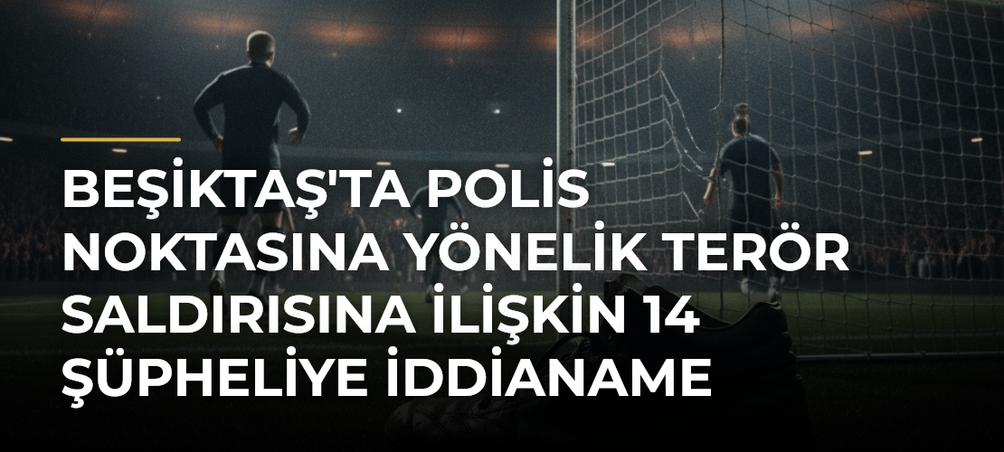 Beşiktaş'ta polis noktasına yönelik terör saldırısına ilişkin 14 şüpheliye iddianame - Mirat Haber