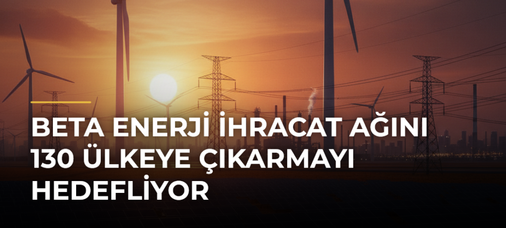 Beta Enerji ihracat ağını 130 ülkeye çıkarmayı hedefliyor