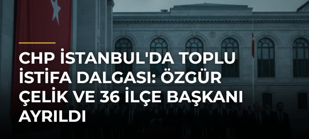 CHP İstanbul’da toplu istifa dalgası: Özgür Çelik ve 36 ilçe başkanı ayrıldı