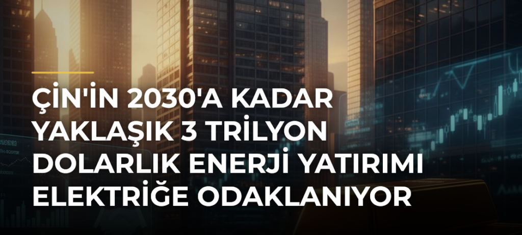 Çin’in 2030’a Kadar Yaklaşık 3 Trilyon Dolarlık Enerji Yatırımı Elektriğe Odaklanıyor