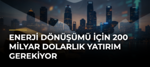 Enerji dönüşümü için 200 milyar dolarlık yatırım gerekiyor