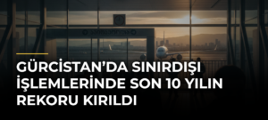 Gürcistan’da Sınırdışı İşlemlerinde Son 10 Yılın Rekoru Kırıldı