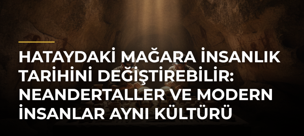 Hataydaki mağara insanlık tarihini değiştirebilir: Neandertaller ve modern insanlar aynı kültürü paylaşmış olabilir