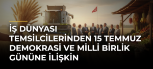 İş Dünyası Temsilcilerinden 15 Temmuz Demokrasi ve Milli Birlik Gününe İlişkin Değerlendirme