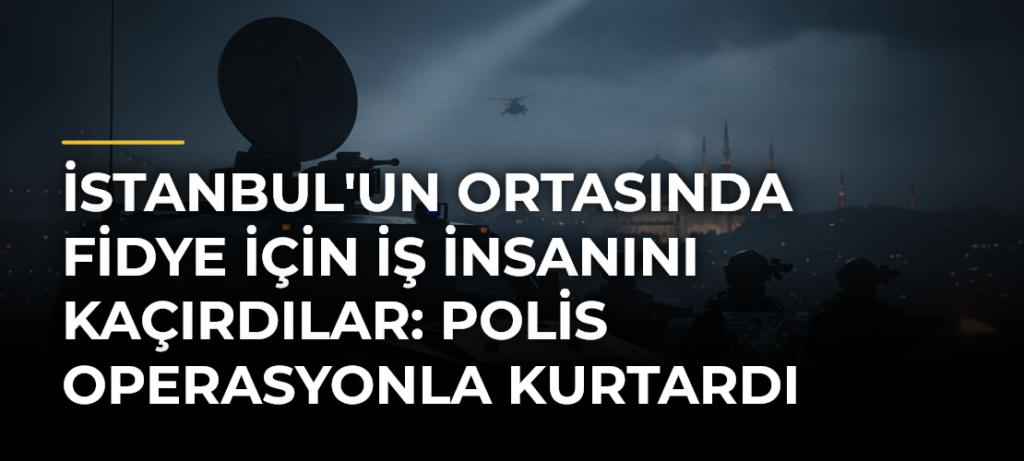 İstanbul’un Ortasında Fidye İçin İş İnsanını Kaçırdılar: Polis Operasyonla Kurtardı