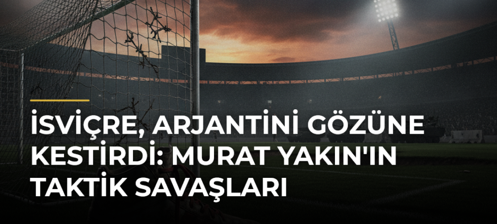 İsviçre, Arjantini Gözüne Kestirdi: Murat Yakın’ın Taktik Savaşları