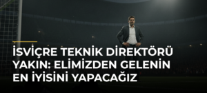 İsviçre Teknik Direktörü Yakın: Elimizden gelenin en iyisini yapacağız
