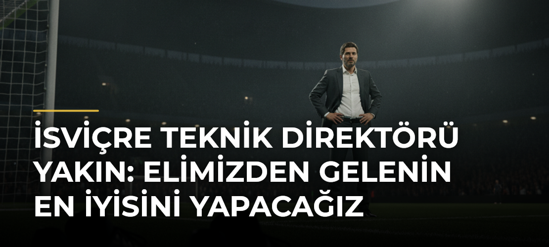 İsviçre Teknik Direktörü Yakın: Elimizden gelenin en iyisini yapacağız