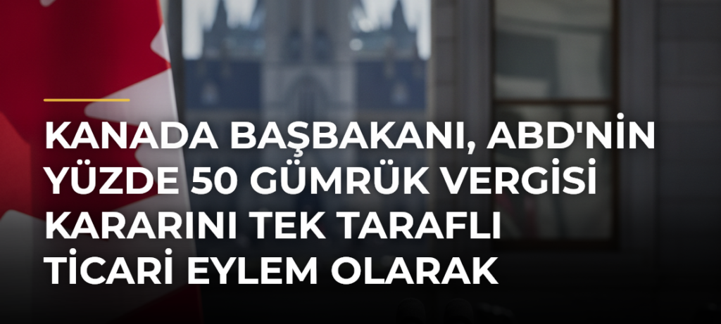 Kanada Başbakanı, ABD’nin Yüzde 50 Gümrük Vergisi Kararını Tek Taraflı Ticari Eylem Olarak Nitelendirdi