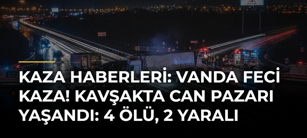 Kaza Haberleri: Vanda feci kaza! Kavşakta can pazarı yaşandı: 4 ölü, 2 yaralı