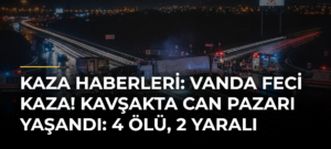 Kaza Haberleri: Vanda feci kaza! Kavşakta can pazarı yaşandı: 4 ölü, 2 yaralı
