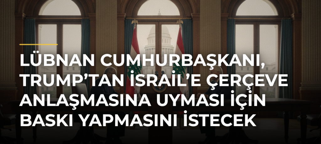 Lübnan Cumhurbaşkanı, Trump’tan İsrail’e Çerçeve Anlaşmasına Uyması İçin Baskı Yapmasını İstecek