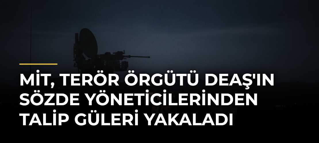 MİT, terör örgütü DEAŞ'ın sözde yöneticilerinden Talip Güleri yakaladı