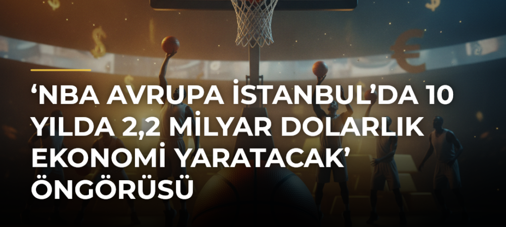 ‘NBA Avrupa İstanbul’da 10 yılda 2,2 milyar dolarlık ekonomi yaratacak’ öngörüsü