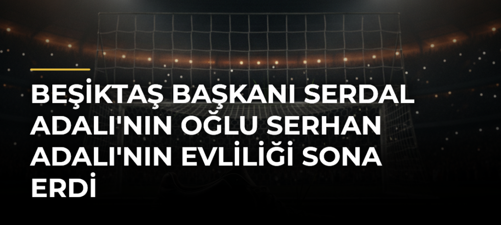 Beşiktaş Başkanı Serdal Adalı’nın Oğlu Serhan Adalı’nın Evliliği Sona Erdi