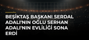 Beşiktaş Başkanı Serdal Adalı’nın Oğlu Serhan Adalı’nın Evliliği Sona Erdi