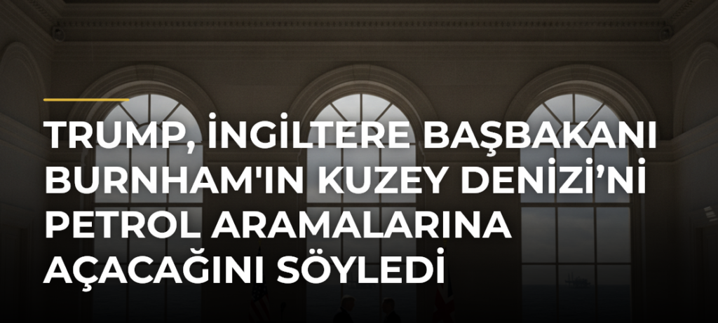 Trump, İngiltere Başbakanı Burnham’ın Kuzey Denizi’ni Petrol Aramalarına Açacağını Söyledi