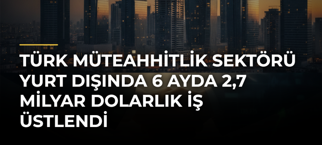 Türk müteahhitlik sektörü yurt dışında 6 ayda 2,7 milyar dolarlık iş üstlendi
