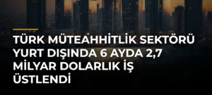 Türk müteahhitlik sektörü yurt dışında 6 ayda 2,7 milyar dolarlık iş üstlendi